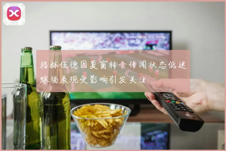 格林伍德因夏窗转会传闻状态低迷球场表现受影响引发关注