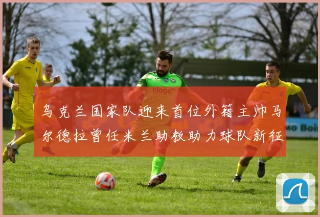 乌克兰国家队迎来首位外籍主帅马尔德拉曾任米兰助教助力球队新征程
