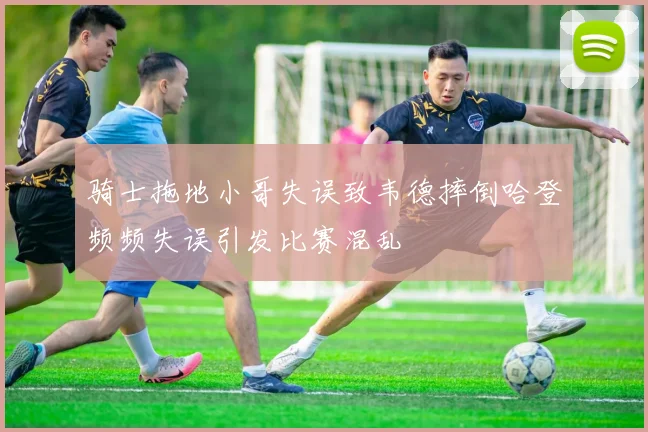 骑士拖地小哥失误致韦德摔倒哈登频频失误引发比赛混乱