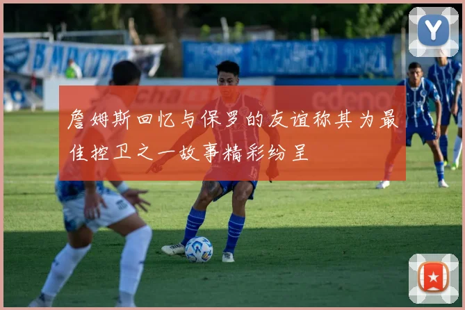 詹姆斯回忆与保罗的友谊称其为最佳控卫之一故事精彩纷呈