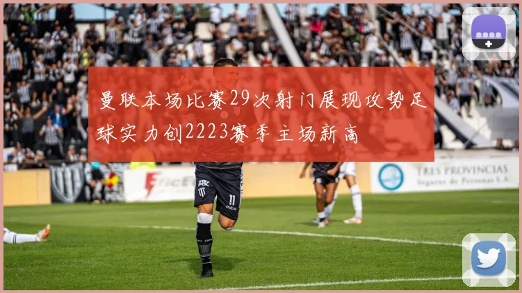 曼联本场比赛29次射门展现攻势足球实力创2223赛季主场新高