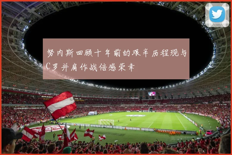 努内斯回顾十年前的艰辛历程现与C罗并肩作战倍感荣幸