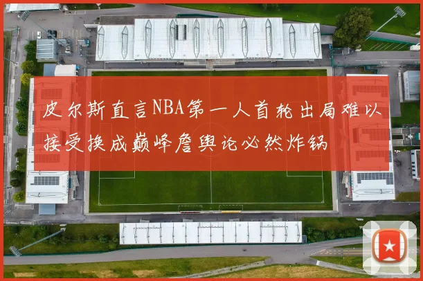 皮尔斯直言NBA第一人首轮出局难以接受换成巅峰詹舆论必然炸锅