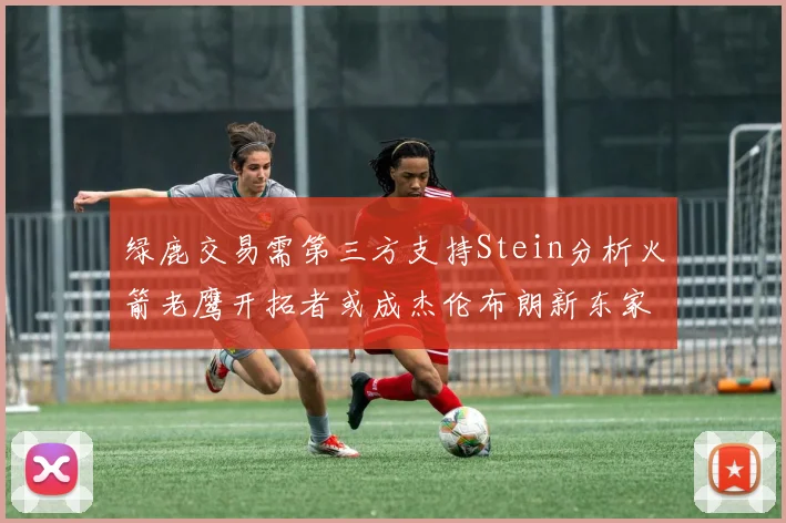 绿鹿交易需第三方支持Stein分析火箭老鹰开拓者或成杰伦布朗新东家