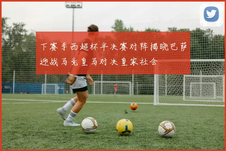 下赛季西超杯半决赛对阵揭晓巴萨迎战马竞皇马对决皇家社会