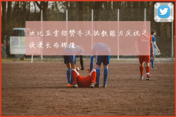 坎比亚索称赞齐沃执教能力庆祝之夜漫长而辉煌