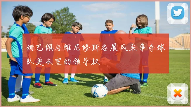 姆巴佩与维尼修斯各展风采争夺球队更衣室的领导权